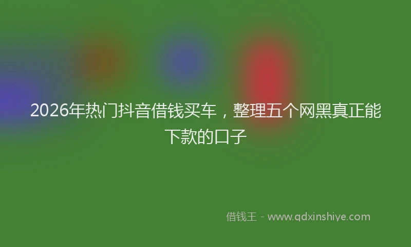 2026年热门抖音借钱买车，整理五个网黑真正能下款的口子