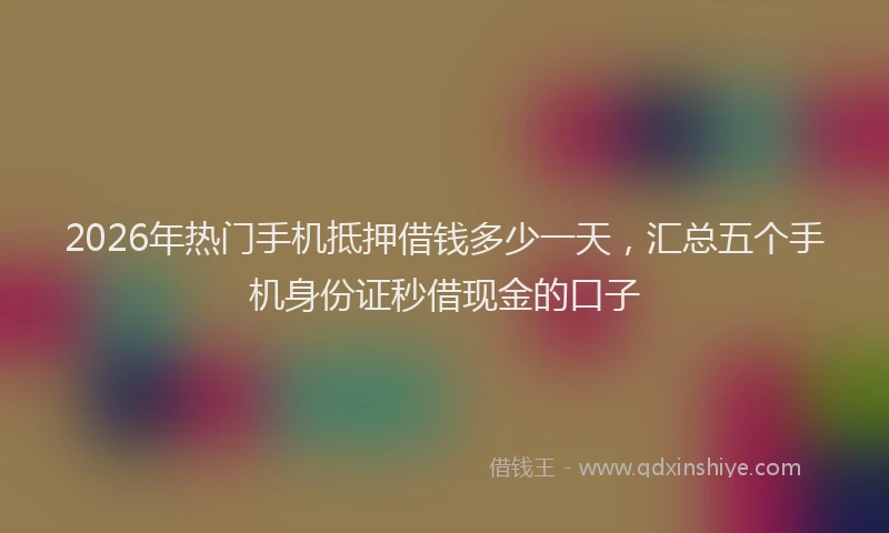 2026年热门手机抵押借钱多少一天，汇总五个手机身份证秒借现金的口子