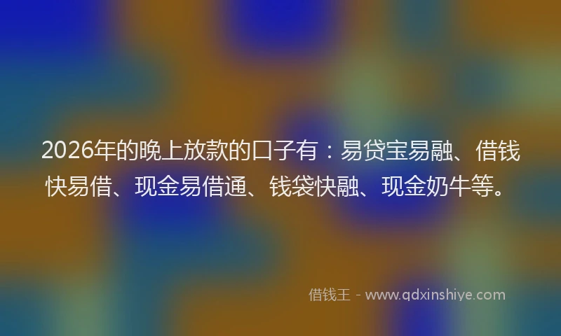 2026年的晚上放款的口子有：易贷宝易融、借钱快易借、现金易借通、钱袋快融、现金奶牛等。