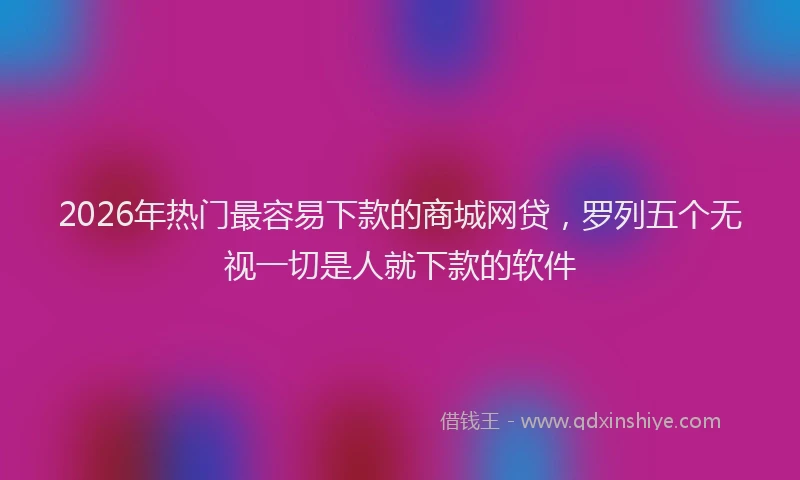 2026年热门最容易下款的商城网贷，罗列五个无视一切是人就下款的软件