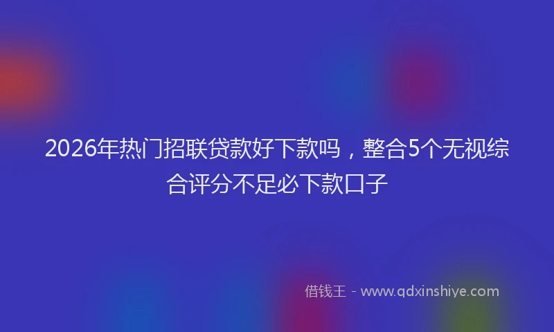 2026年热门招联贷款好下款吗，整合5个无视综合评分不足必下款口子