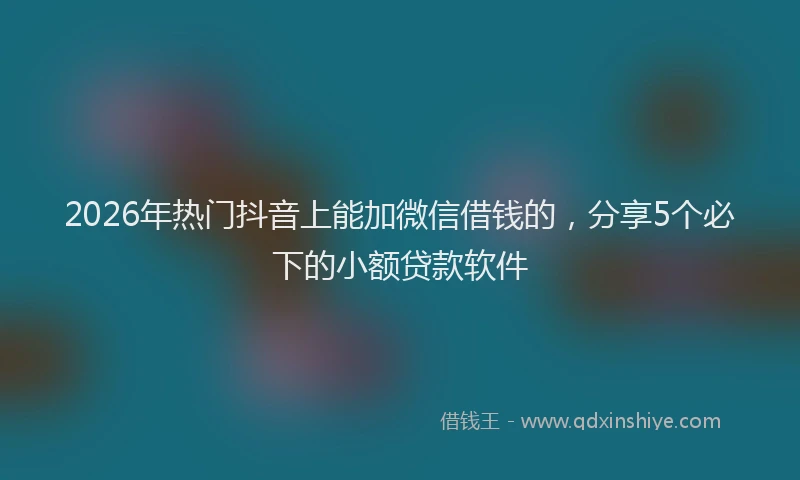 2026年热门抖音上能加微信借钱的，分享5个必下的小额贷款软件