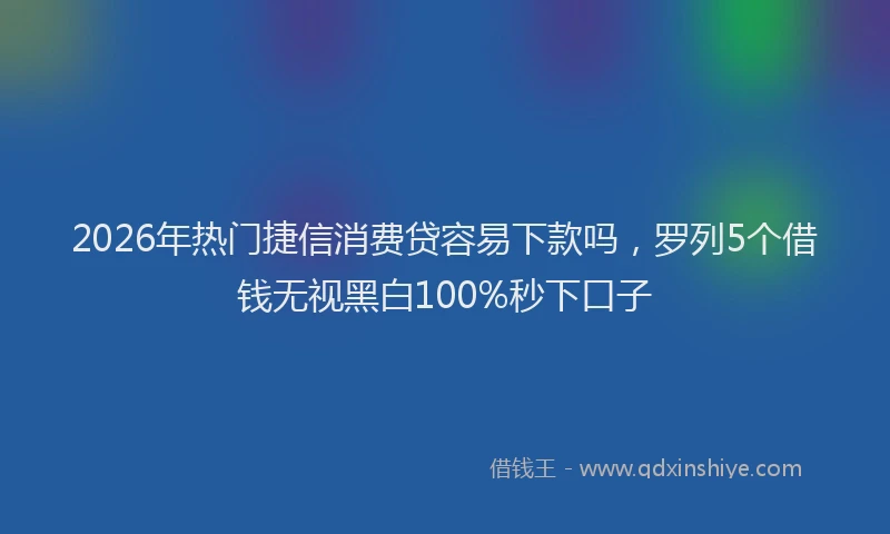 2026年热门捷信消费贷容易下款吗，罗列5个借钱无视黑白100%秒下口子
