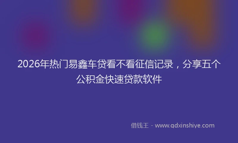 2026年热门易鑫车贷看不看征信记录,分享五个公积金快速贷款软件
