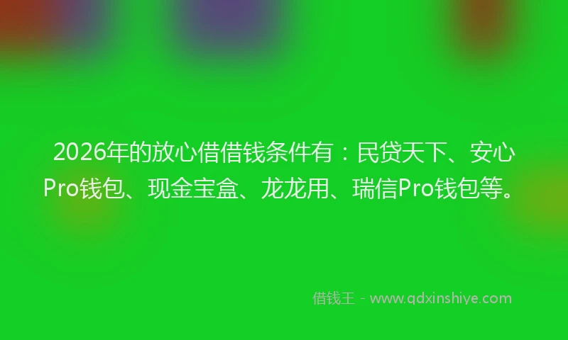2026年的放心借借钱条件有：民贷天下、安心Pro钱包、现金宝盒、龙龙用、瑞信Pro钱包等。