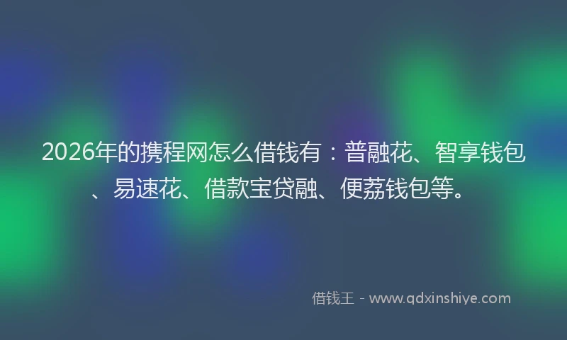 2026年的携程网怎么借钱有：普融花、智享钱包、易速花、借款宝贷融、便荔钱包等。
