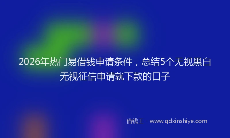 2026年热门易借钱申请条件，总结5个无视黑白无视征信申请就下款的口子