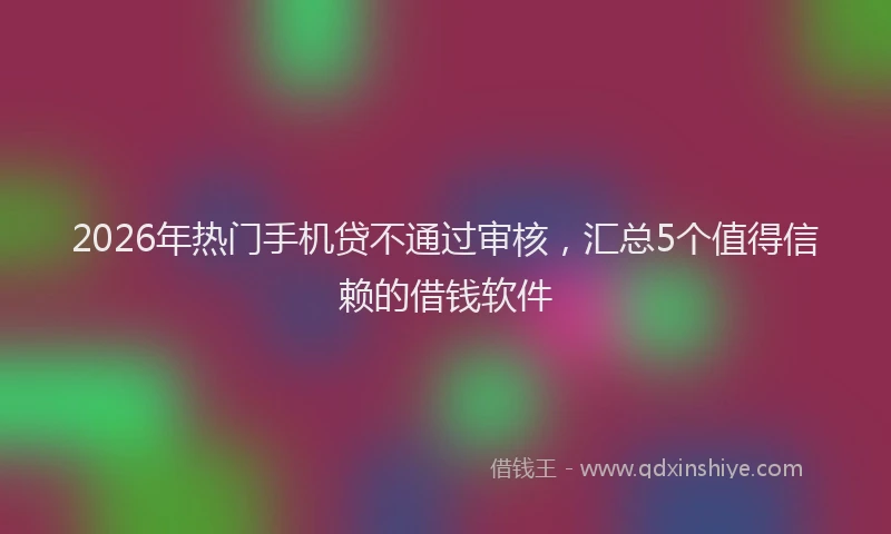 2026年热门手机贷不通过审核,汇总5个值得信赖的借钱软件