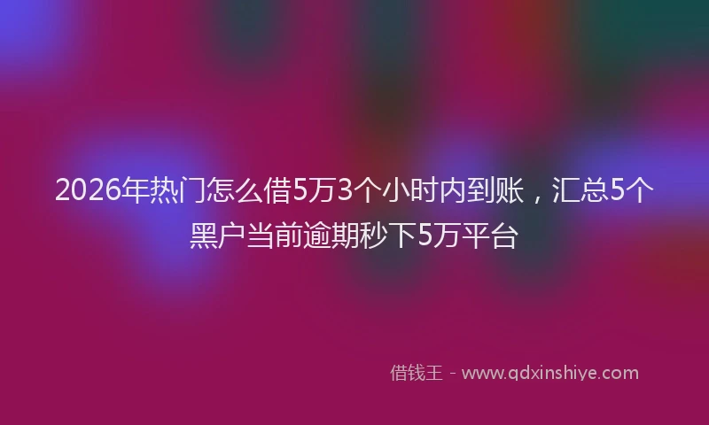 2026年热门怎么借5万3个小时内到账，汇总5个黑户当前逾期秒下5万平台