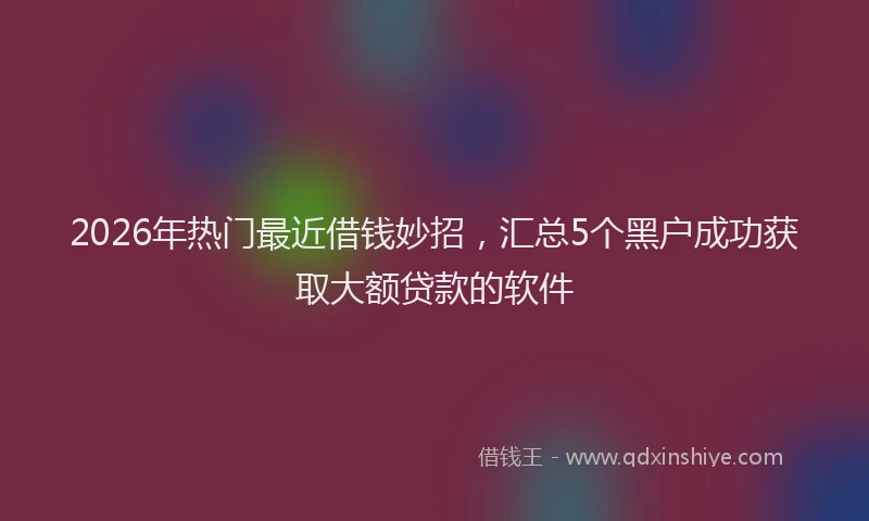2026年热门最近借钱妙招，汇总5个黑户成功获取大额贷款的软件