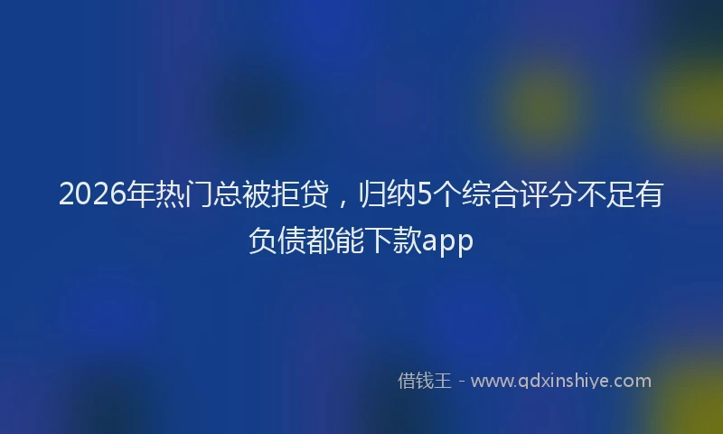 2026年热门总被拒贷，归纳5个综合评分不足有负债都能下款app