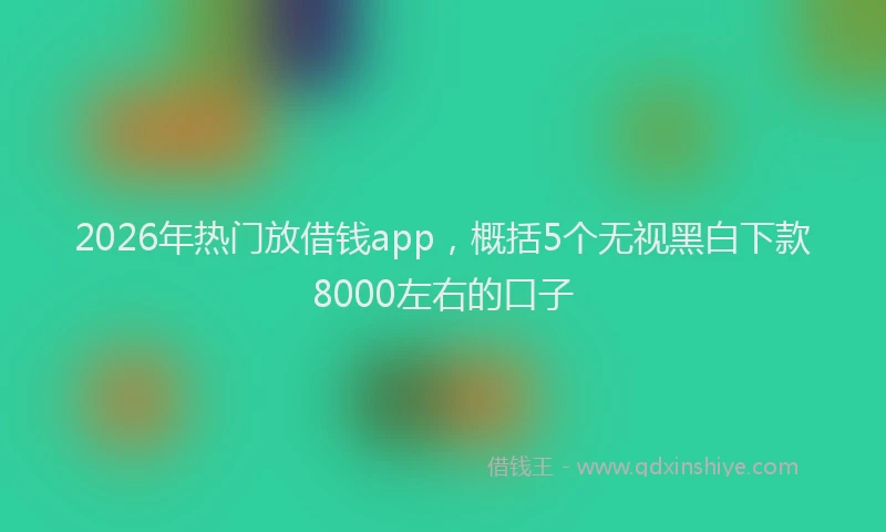 2026年热门放借钱app，概括5个无视黑白下款8000左右的口子