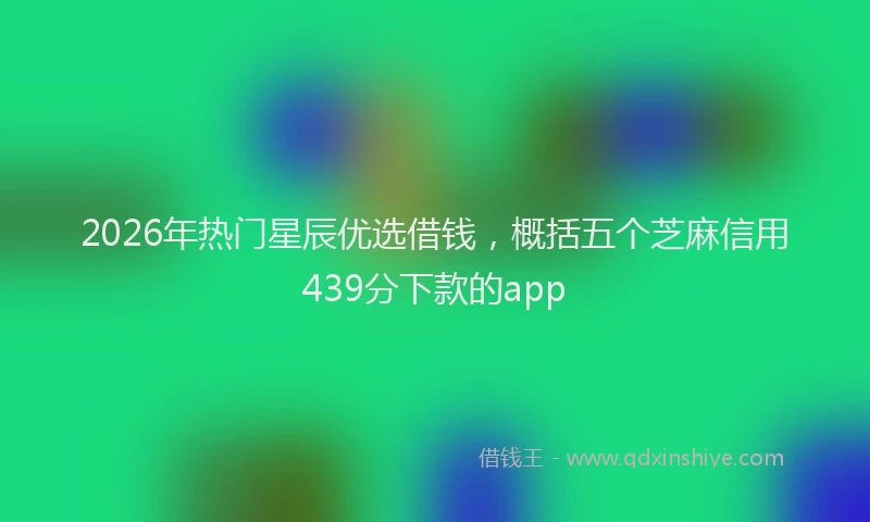 2026年热门星辰优选借钱，概括五个芝麻信用439分下款的app