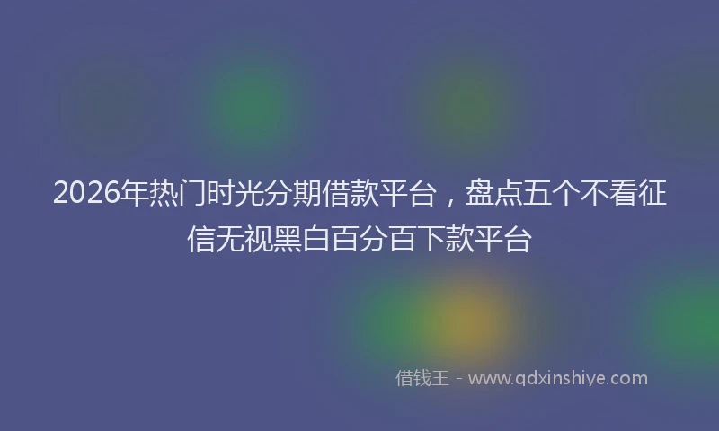 2026年热门时光分期借款平台，盘点五个不看征信无视黑白百分百下款平台
