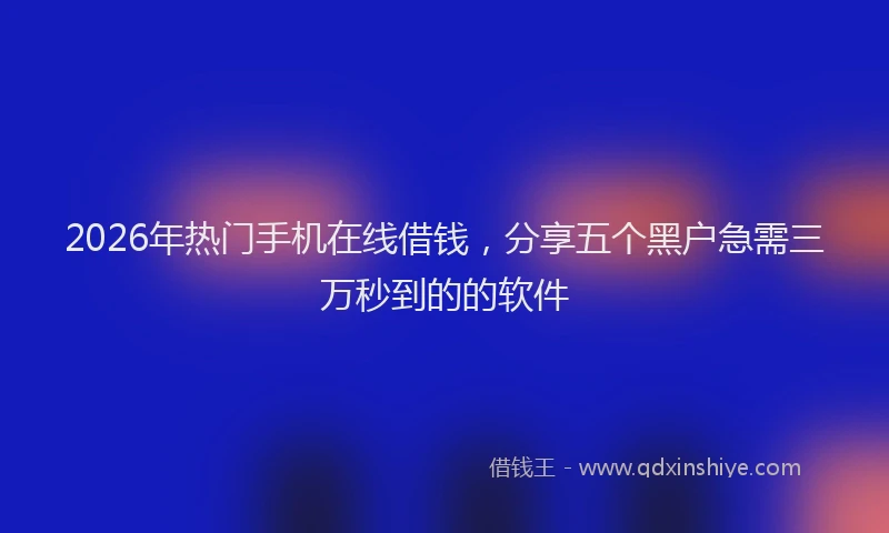 2026年热门手机在线借钱，分享五个黑户急需三万秒到的的软件