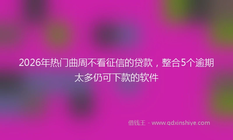 2026年热门曲周不看征信的贷款，整合5个逾期太多仍可下款的软件