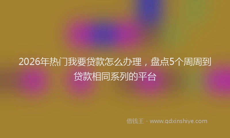2026年热门我要贷款怎么办理，盘点5个周周到贷款相同系列的平台
