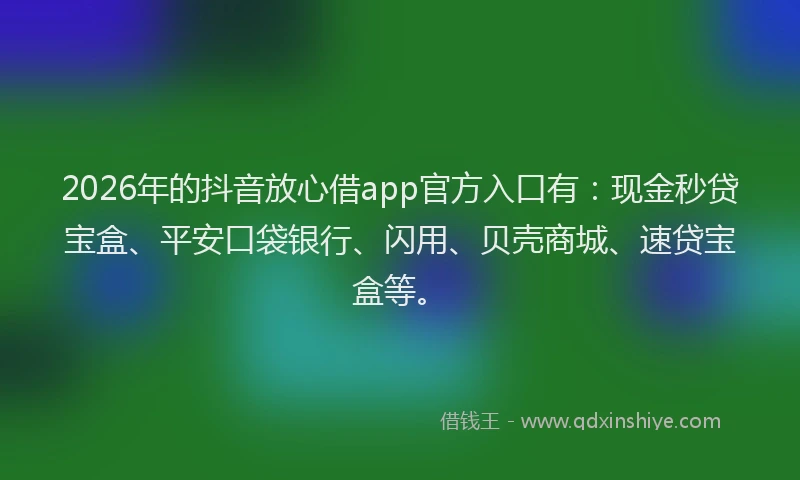 2026年的抖音放心借app官方入口有：现金秒贷宝盒、平安口袋银行、闪用、贝壳商城、速贷宝盒等。