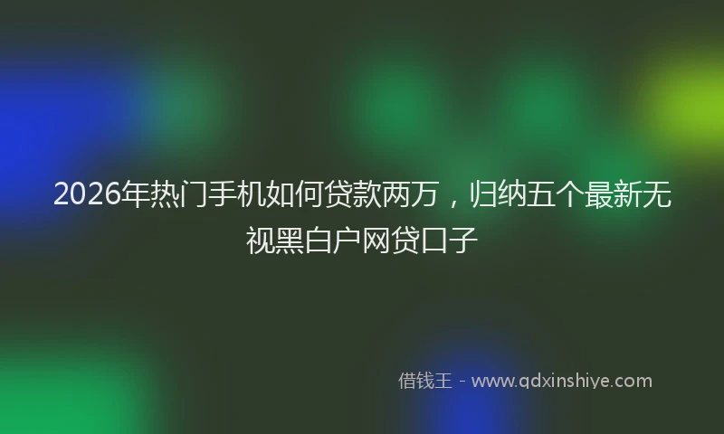 2026年热门手机如何贷款两万，归纳五个最新无视黑白户网贷口子