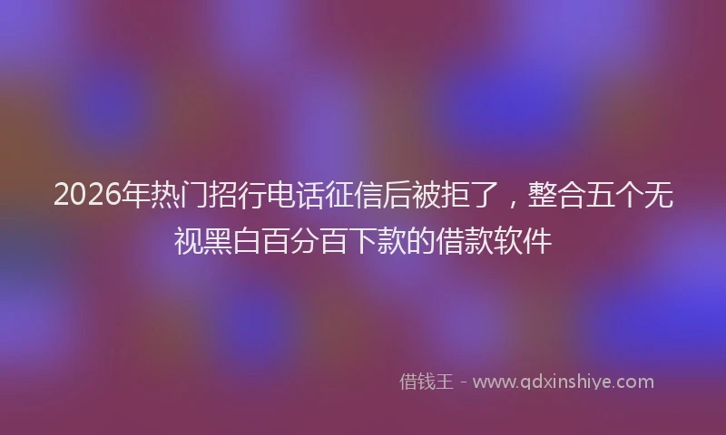 2026年热门招行电话征信后被拒了，整合五个无视黑白百分百下款的借款软件