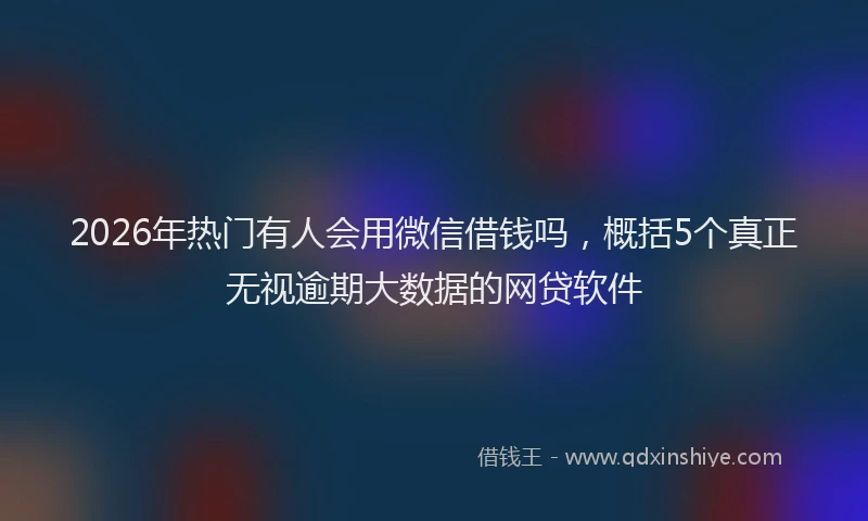 2026年热门有人会用微信借钱吗，概括5个真正无视逾期大数据的网贷软件