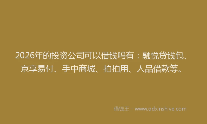 2026年的投资公司可以借钱吗有：融悦贷钱包、京享易付、手中商城、拍拍用、人品借款等。