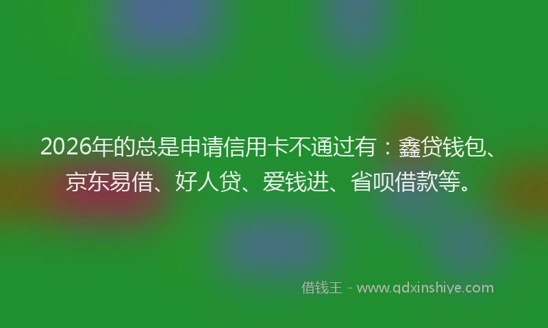 2026年的总是申请信用卡不通过有：鑫贷钱包、京东易借、好人贷、爱钱进、省呗借款等。