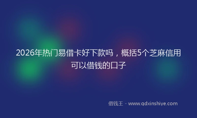 2026年热门易借卡好下款吗，概括5个芝麻信用可以借钱的口子