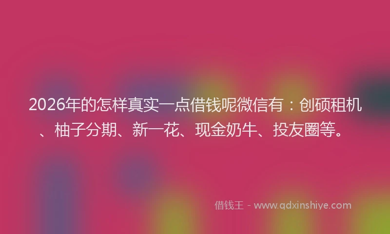 2026年的怎样真实一点借钱呢微信有：创硕租机、柚子分期、新一花、现金奶牛、投友圈等。