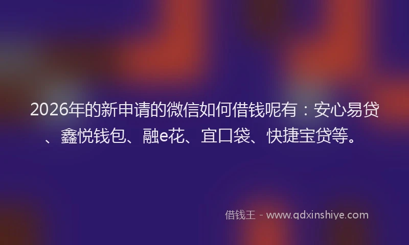 2026年的新申请的微信如何借钱呢有：安心易贷、鑫悦钱包、融e花、宜口袋、快捷宝贷等。