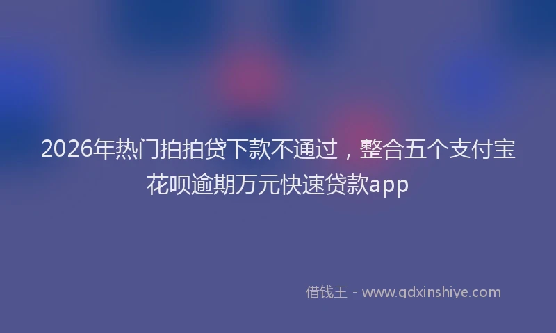 2026年热门拍拍贷下款不通过,整合五个支付宝花呗逾期万元快速贷款app