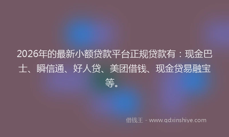 2026年的最新小额贷款平台正规贷款有：现金巴士、瞬信通、好人贷、美团借钱、现金贷易融宝等。