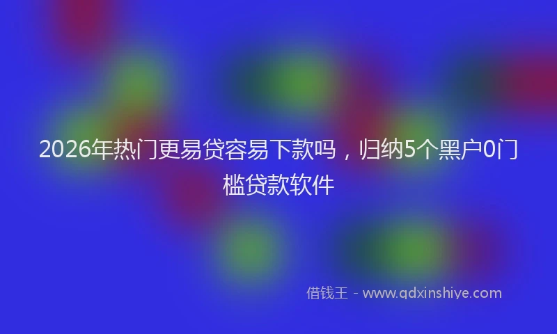 2026年热门更易贷容易下款吗，归纳5个黑户0门槛贷款软件