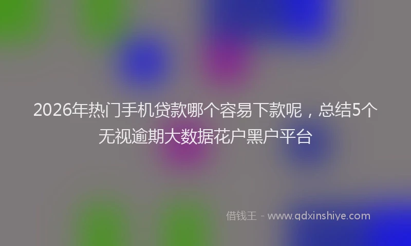 2026年热门手机贷款哪个容易下款呢,总结5个无视逾期大数据花户黑户平台