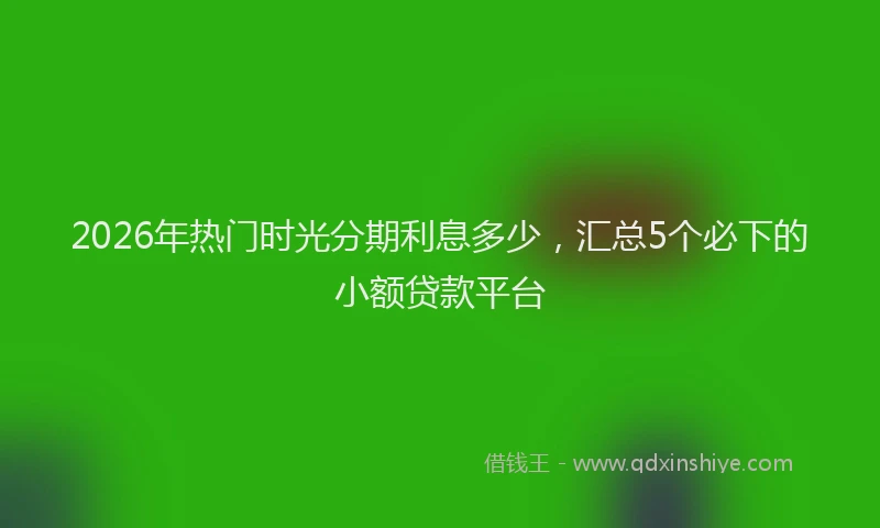 2026年热门时光分期利息多少，汇总5个必下的小额贷款平台