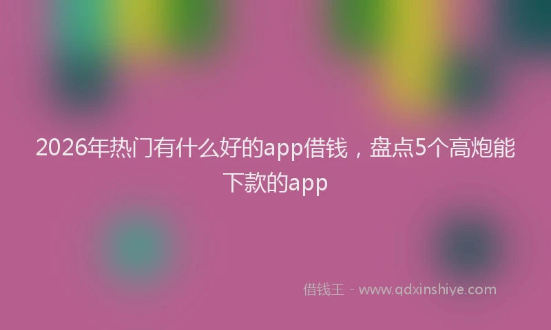 2026年热门有什么好的app借钱，盘点5个高炮能下款的app