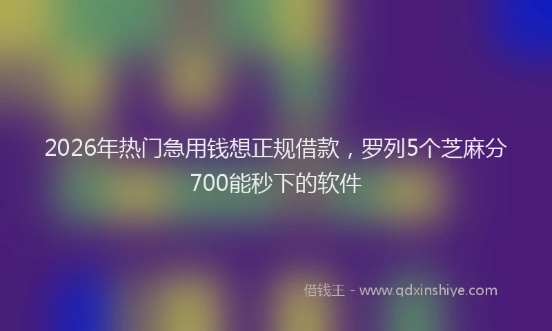 2026年热门急用钱想正规借款，罗列5个芝麻分700能秒下的软件