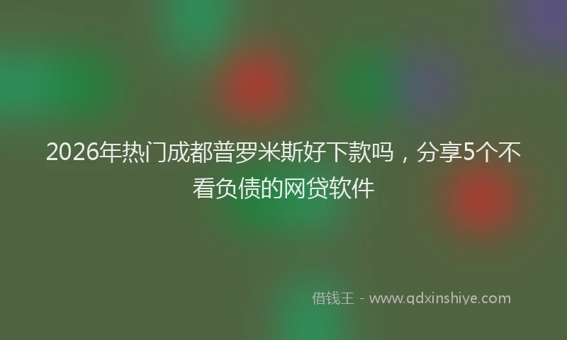 2026年热门成都普罗米斯好下款吗，分享5个不看负债的网贷软件