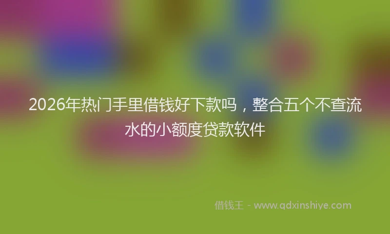 2026年热门手里借钱好下款吗，整合五个不查流水的小额度贷款软件