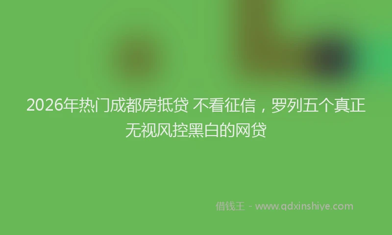 2026年热门成都房抵贷 不看征信，罗列五个真正无视风控黑白的网贷