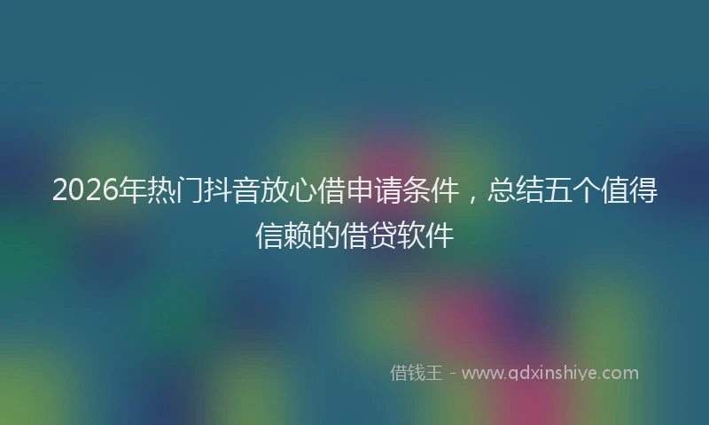 2026年热门抖音放心借申请条件,总结五个值得信赖的借贷软件