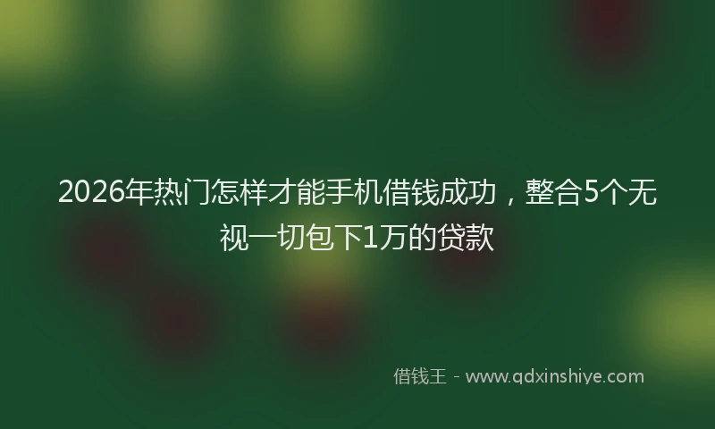2026年热门怎样才能手机借钱成功，整合5个无视一切包下1万的贷款