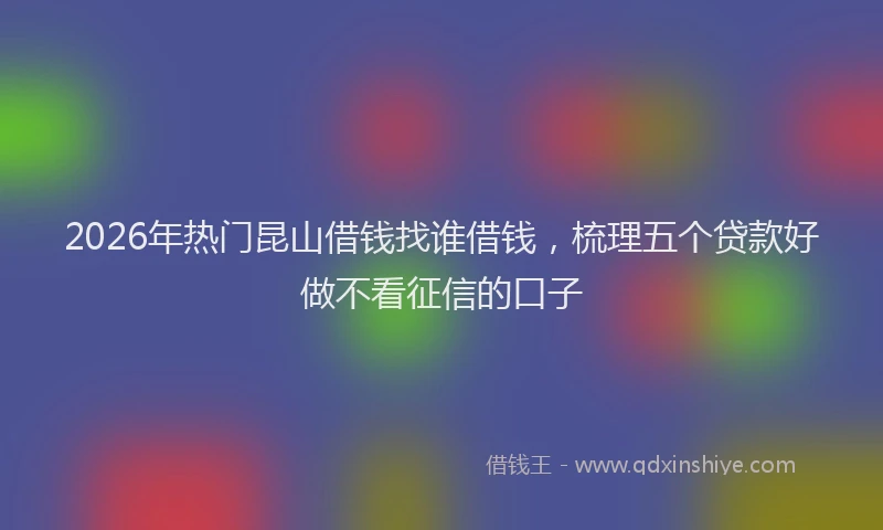 2026年热门昆山借钱找谁借钱，梳理五个贷款好做不看征信的口子