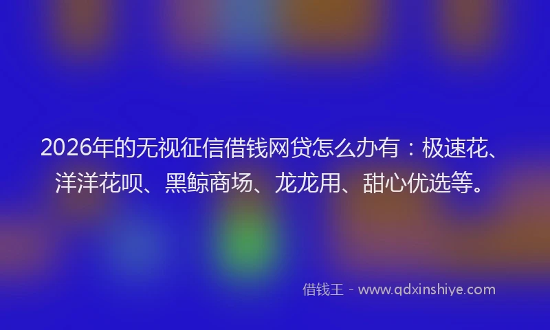 2026年的无视征信借钱网贷怎么办有:极速花、洋洋花呗、黑鲸商场、龙龙用、甜心优选等。