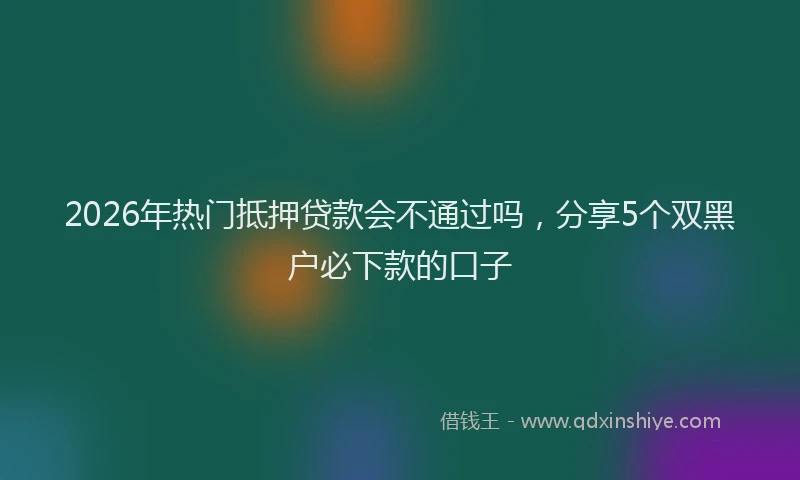 2026年热门抵押贷款会不通过吗，分享5个双黑户必下款的口子