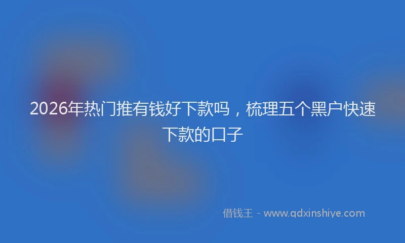 2026年热门推有钱好下款吗，梳理五个黑户快速下款的口子