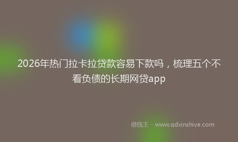 2026年热门拉卡拉贷款容易下款吗，梳理五个不看负债的长期网贷app