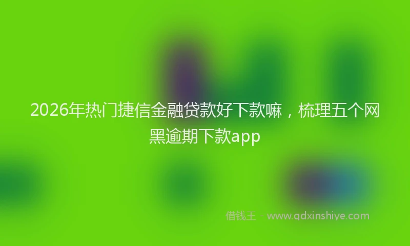 2026年热门捷信金融贷款好下款嘛,梳理五个网黑逾期下款app