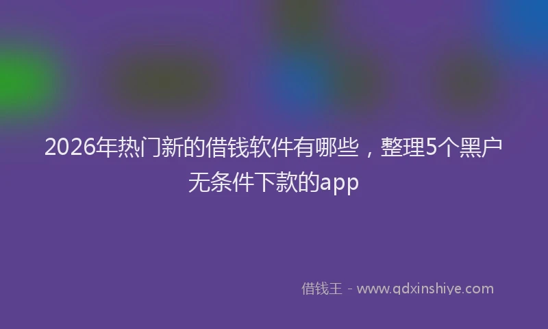 2026年热门新的借钱软件有哪些，整理5个黑户无条件下款的app