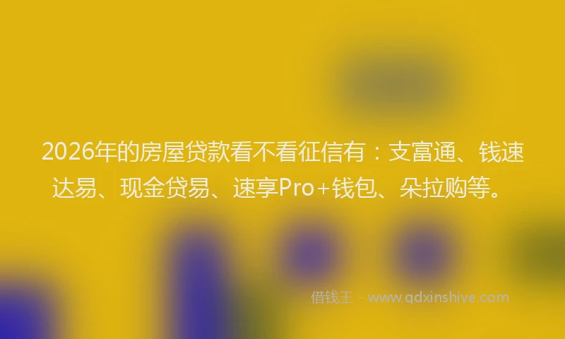 2026年的房屋贷款看不看征信有:支富通、钱速达易、现金贷易、速享Pro+钱包、朵拉购等。